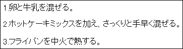 1.卵と牛乳を混ぜる。2.ホットケーキミックスを加え、さっくりと手早く混ぜる。3.フライパンを中火で熱する。