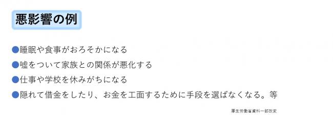 悪影響の例。睡眠や食事がおろそかになる。嘘をついて家族との関係を悪化させる。仕事や学校を休みがちになる。隠れて借金をしたり、お金を工面するために手段を選ばなくなる。